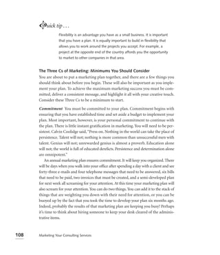 Luick tip . . .
                  Flexibility is an advantage you have as a small business. It is important
                  that you have a plan. It is equally important to build in ﬂexibility that
                  allows you to work around the projects you accept. For example, a
                  project at the opposite end of the country affords you the opportunity
                  to market to other companies in that area.


      The Three Cs of Marketing: Minimums You Should Consider
      You are about to put a marketing plan together, and there are a few things you
      should think about before you begin. These will also be important as you imple-
      ment your plan. To achieve the maximum marketing success you must be com-
      mitted, deliver a consistent message, and highlight it all with your creative touch.
      Consider these Three Cs to be a minimum to start.

      Commitment You must be committed to your plan. Commitment begins with
      ensuring that you have established time and set aside a budget to implement your
      plan. Most important, however, is your personal commitment to continue with
      the plan. There is little instant gratiﬁcation in marketing. You will need to be per-
      sistent. Calvin Coolidge said, “Press on. Nothing in the world can take the place of
      persistence. Talent will not; nothing is more common than unsuccessful men with
      talent. Genius will not; unrewarded genius is almost a proverb. Education alone
      will not; the world is full of educated derelicts. Persistence and determination alone
      are omnipotent.”
          An annual marketing plan ensures commitment. It will keep you organized. There
      will be days when you walk into your ofﬁce after spending a day with a client and see
      forty-three e-mails and four telephone messages that need to be answered, six bills
      that need to be paid, two invoices that must be created, and a semi-developed plan
      for next week all screaming for your attention. At this time your marketing plan will
      also scream for your attention. You can do two things. You can add it to the stack of
      things that are weighting you down with their need for attention, or you can be
      buoyed up by the fact that you took the time to develop your plan six months ago.
      Indeed, probably the results of that marketing plan are keeping you busy! Perhaps
      it’s time to think about hiring someone to keep your desk cleared of the adminis-
      trative items.



108   Marketing Your Consulting Services
 