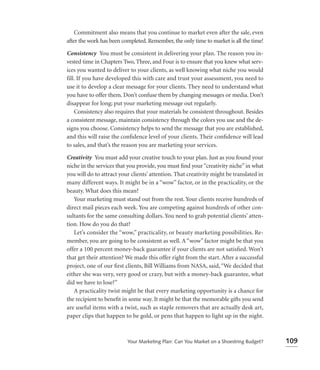 Commitment also means that you continue to market even after the sale, even
after the work has been completed. Remember, the only time to market is all the time!

Consistency You must be consistent in delivering your plan. The reason you in-
vested time in Chapters Two, Three, and Four is to ensure that you knew what serv-
ices you wanted to deliver to your clients, as well knowing what niche you would
fill. If you have developed this with care and trust your assessment, you need to
use it to develop a clear message for your clients. They need to understand what
you have to offer them. Don’t confuse them by changing messages or media. Don’t
disappear for long; put your marketing message out regularly.
    Consistency also requires that your materials be consistent throughout. Besides
a consistent message, maintain consistency through the colors you use and the de-
signs you choose. Consistency helps to send the message that you are established,
and this will raise the conﬁdence level of your clients. Their conﬁdence will lead
to sales, and that’s the reason you are marketing your services.

Creativity You must add your creative touch to your plan. Just as you found your
niche in the services that you provide, you must ﬁnd your “creativity niche” in what
you will do to attract your clients’ attention. That creativity might be translated in
many different ways. It might be in a “wow” factor, or in the practicality, or the
beauty. What does this mean?
   Your marketing must stand out from the rest. Your clients receive hundreds of
direct mail pieces each week. You are competing against hundreds of other con-
sultants for the same consulting dollars. You need to grab potential clients’ atten-
tion. How do you do that?
   Let’s consider the “wow,” practicality, or beauty marketing possibilities. Re-
member, you are going to be consistent as well. A “wow” factor might be that you
offer a 100 percent money-back guarantee if your clients are not satisﬁed. Won’t
that get their attention? We made this offer right from the start. After a successful
project, one of our ﬁrst clients, Bill Williams from NASA, said, “We decided that
either she was very, very good or crazy, but with a money-back guarantee, what
did we have to lose?”
   A practicality twist might be that every marketing opportunity is a chance for
the recipient to beneﬁt in some way. It might be that the memorable gifts you send
are useful items with a twist, such as staple removers that are actually desk art,
paper clips that happen to be gold, or pens that happen to light up in the night.



                          Your Marketing Plan: Can You Market on a Shoestring Budget?    109
 
