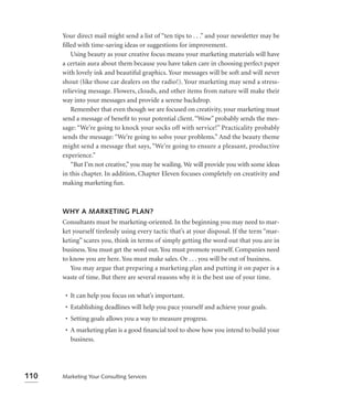 Your direct mail might send a list of “ten tips to . . .” and your newsletter may be
      ﬁlled with time-saving ideas or suggestions for improvement.
         Using beauty as your creative focus means your marketing materials will have
      a certain aura about them because you have taken care in choosing perfect paper
      with lovely ink and beautiful graphics. Your messages will be soft and will never
      shout (like those car dealers on the radio!). Your marketing may send a stress-
      relieving message. Flowers, clouds, and other items from nature will make their
      way into your messages and provide a serene backdrop.
         Remember that even though we are focused on creativity, your marketing must
      send a message of beneﬁt to your potential client. “Wow” probably sends the mes-
      sage: “We’re going to knock your socks off with service!” Practicality probably
      sends the message: “We’re going to solve your problems.” And the beauty theme
      might send a message that says, “We’re going to ensure a pleasant, productive
      experience.”
         “But I’m not creative,” you may be wailing. We will provide you with some ideas
      in this chapter. In addition, Chapter Eleven focuses completely on creativity and
      making marketing fun.



      WHY A MARKETING PLAN?
      Consultants must be marketing-oriented. In the beginning you may need to mar-
      ket yourself tirelessly using every tactic that’s at your disposal. If the term “mar-
      keting” scares you, think in terms of simply getting the word out that you are in
      business. You must get the word out. You must promote yourself. Companies need
      to know you are here. You must make sales. Or . . . you will be out of business.
         You may argue that preparing a marketing plan and putting it on paper is a
      waste of time. But there are several reasons why it is the best use of your time.

       • It can help you focus on what’s important.
       • Establishing deadlines will help you pace yourself and achieve your goals.
       • Setting goals allows you a way to measure progress.
       • A marketing plan is a good ﬁnancial tool to show how you intend to build your
         business.




110   Marketing Your Consulting Services
 