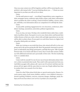 Once you cease contact you will be forgotten and they will be answering the com-
      petition’s calls instead with, “I was just thinking about you. . . .” Clients are more
      important to you than you will ever be to them.
          Listen.
          Use the mail system to send . . . everything! Congratulatory notes, magazine ar-
      ticles, newspaper stories, conference tapes, books, recipes, cards, letters, information
      about a problem the client is solving, a lunch invitation, bubbles, crayons, rulers,
      pie, umbrellas, even information about our competitors if it will help the client.
          Listen.
          Accept public speaking engagements for civic functions, conferences, after-
      dinner meetings, associations, universities, political organizations.
          Listen.
          Focus on class, not mass. Develop a few wonderful clients rather than a multi-
      tude of problem clients. Your goal is to serve your clients above and beyond their
      wildest dreams so that you create a client with such high expectations no one else
      will be able to achieve them. If your goal is to work fewer hours at a higher level
      of quality, think proﬁt, not volume.
          Listen.
          Make any training so successful that those who attend will sell it to the next
      group and to the person paying the bill. How? Be genuinely interested in partici-
      pants as individuals, keep things participative, and help them grow. Talk to people
      between tasks. Go to lunch with them at noon. Stay in touch after sessions. Follow
      up with additional materials and a personally written note. The best marketing
      tactic is a satisﬁed client.
          Listen.
          Create work for yourself. Go out of your way to locate information about what-
      ever a client or potential client needs. Then send it with a personal note from you.
      And follow up again with a phone call—just to see if it arrived. And then start the
      process all over again with the same client or a new one. People seldom have time
      to conduct their own research. Do it for them.
          Listen.
          Listen for what? Hints about birth dates or special anniversaries. Honors. Fa-
      vorite sports, topics, food, teams, hobbies, authors—even children’s interests—
      favorite anything. Problems, concerns, corporate changes, challenges, needs. Per-
      haps you’ll even hear about a new service or product you can provide!



112   Marketing Your Consulting Services
 