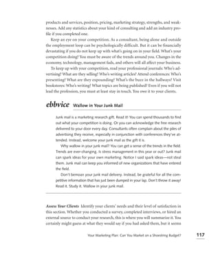 products and services, position, pricing, marketing strategy, strengths, and weak-
nesses. Add any statistics about your kind of consulting and add an industry pro-
ﬁle if you completed one.
   Keep an eye on your competition. As a consultant, being alone and outside
the employment loop can be psychologically difficult. But it can be financially
devastating if you do not keep up with what’s going on in your field. What’s your
competition doing? You must be aware of the trends around you. Changes in the
economy, technology, management fads, and others will all affect your business.
   To keep up with your competition, read your professional journals: Who’s ad-
vertising? What are they selling? Who’s writing articles? Attend conferences: Who’s
presenting? What are they expounding? What’s the buzz in the hallways? Visit
bookstores: Who’s writing? What topics are being published? Even if you will not
lead the profession, you must at least stay in touch. You owe it to your clients.


ebbvice           Wallow in Your Junk Mail

      Junk mail is a marketing research gift. Read it! You can spend thousands to ﬁnd
      out what your competition is doing. Or you can acknowledge the free research
      delivered to your door every day. Consultants often complain about the piles of
      advertising they receive, especially in conjunction with conferences they’ve at-
      tended. Instead, welcome your junk mail as the gift it is.
         Why wallow in your junk mail? You can get a sense of the trends in the ﬁeld.
      Trends are ever-changing. Is stress management in this year or out? Junk mail
      can spark ideas for your own marketing. Notice I said spark ideas—not steal
      them. Junk mail can keep you informed of new organizations that have entered
      the ﬁeld.
         Don’t bemoan your junk mail delivery. Instead, be grateful for all the com-
      petitive information that has just been dumped in your lap. Don’t throw it away!
      Read it. Study it. Wallow in your junk mail.




Assess Your Clients Identify your clients’ needs and their level of satisfaction in
this section. Whether you conducted a survey, completed interviews, or hired an
external source to conduct your research, this is where you will summarize it. You
certainly might guess at what they would say if you had asked them, but it seems

                          Your Marketing Plan: Can You Market on a Shoestring Budget?    117
 