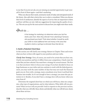 to me that if you do not ask, you are missing an essential opportunity to get your-
      self in front of them again—and that’s marketing.
          When you discuss their needs, summarize needs of today and anticipated needs of
      the future. Also add what criteria they use to select a consultant. When you discuss
      their level of satisfaction, identify the aspects of service that are important to them
      and how well they are met. Add any suggestions for improving the quality of serv-
      ice. This sets you up for the next section to discuss how you might meet these needs.


      Luick tip . . .
                  A fast strategy for marketing is to determine where your last ﬁve
                  clients came from. Were they referrals? From advertising? Someone
                  who purchased your book? Think about whether it would be worth
                  your while to invest additional time and money in the areas that
                  resulted in clients or perhaps to eliminate those that did not.


      3. Build a Potential Client Base
      In this section you will clarify your strategy. Return to Chapter Three and review
      what you have written with regard to your position and your niche.

      Clarify Your Strategy First, of course, you need to be certain that you have one.
      Clarify your position and how it differs from your competition. Clearly state the
      niche that you have selected. You must have a strategy for several reasons. The ﬁrst
      is so that you know where to focus your energy. If you have decided to focus on
      large businesses as your niche and you continue to work with the federal govern-
      ment, you may work the same number of days but may not reach the financial
      goals you set. Even with a strategy, many consultants stray from it and lead their
      business into trouble. So it’s not enough to have a strategy; you must also pay at-
      tention to it. Besides, if you don’t have a strategy, how will you know when you
      stray from it?
          Determine the targeted client base on which you will focus, what size compa-
      nies, what type of organizations, and in what industry. What skills will you pro-
      mote? What services will you provide? And in response to the previous section,
      describe what you will offer these clients and identify what you will tell your clients
      about these services.



118   Marketing Your Consulting Services
 