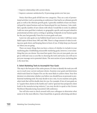 • Improve relationship with current clients.
       • Improve customer satisfaction by 10 percentage points over last year.

          Notice that these goals all fall into two categories. They are a mix of promo-
      tional activities (such as presenting at conferences) that lead to an ultimate growth
      goal, as well as the ultimate growth goals. I generally establish at least one ﬁnan-
      cial goal for repeat business and one ﬁnancial goal for new business. I also estab-
      lish a speciﬁc number of new clients with whom I would like to work. In addition
      I add one more goal that is industry or geographic speciﬁc and one goal related to
      promotional activities such as writing or speaking. It depends on my business goals
      for the year, but generally I have ﬁve to seven goals each year.
          I post my sales goals on my bulletin board next to my desk. I still have some
      faded copies of those from 1985 and 1986. There is a huge amount of value in writ-
      ing your goals down and keeping them in front of you. It helps keep you focused
      on where you are going.
          There are many things that you have a choice of whether to include in your
      marketing plan. Establishing measurable marketing goals, however, is not some-
      thing that you can choose. You must have goals. Once you set your goals, you can
      get as wild and crazy as you like in choosing the tools and tactics you will use to
      put your message out to potential clients. The next section of your marketing plan
      is the most fun.

      5. Select Marketing Tools to Accomplish Your Goals
      This step is the best part of the entire process. It’s time to identify the tools you will
      use to reach your current and past clients. Examine your goals and determine
      which tools listed in Chapter Five are the most likely to achieve them. Your first
      decision is to determine whether you believe you should focus on personal or pro-
      fessional marketing tools. You may decide to use a mix. As you examine your goals,
      select tools that will do double duty for you. For example, if two of your goals are
      to “acquire three clients in the Seattle area” and to “generate four prospective client
      leads in the manufacturing industry,” you may decide to speak at the Greater
      Northwest Manufacturing Association’s fall conference.
          You will also want to check around with your colleagues to determine what
      seems to be the most effective. I have found that, in general, advertising and direct




122   Marketing Your Consulting Services
 