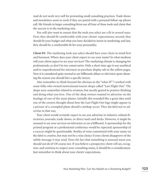 mail do not work very well for promoting small consulting practices. Trade shows
and newsletters seem to work if they are paired with a personal follow-up phone
call. My friends in larger consulting ﬁrms use all four of these tools and claim that
the success is in the marketing mix.
   You will also want to ensure that the tools you select are a fit in several ways.
First, they should fit comfortably with your clients’ expectations; second, they
should ﬁt your budget and what you have decided to invest in marketing; and last,
they should be a comfortable ﬁt for your personality.

Client Fit The marketing tools you select should have your client in mind first
and foremost. Where does your client expect to see your name? In what medium
will your client expect to see your services? The marketing climate is changing for
professionals, so don’t be too conservative. Only a short time ago it was unethical
and/or unprofessional for attorneys to purchase display ads in the yellow pages.
Now it is considered quite normal to see billboards ablaze or television spots shout-
ing the reason you should hire a speciﬁc lawyer.
   Also remember to think beyond the obvious to the “what if?” I worked with
some folks who owned motivational tourist shops called “Last Flight Out.” The
shops were somewhat related to aviation, but mostly geared to positive thinking
and doing what you love. One of the shop owners wanted to advertise on the
fuselage of one of the stunt planes. Initially this sounded like a great idea until
one of the owners thought about how the Last Flight Out logo might appear in
a picture of a crumpled plane should a mishap occur. They decided not to ad-
vertise in that way.
   Your client would certainly expect to see you advertise in industry-related di-
rectories, journals, trade shows, or direct mail card decks. However, it might be
unusual to see your services on television or on a billboard. A sponsorship for the
printed program at a professional conference would be expected; sponsorship of
a racecar might be questionable. Bottles of wine customized with your name on
the label is creative, but may not be a wise choice if your clients disapprove of the
subtle message it may send. Does the fact that something is unusual mean you
should not do it? Of course not. If you believe a prospective client will see, recog-
nize, and continue to respect your consulting name, it should be a consideration.
Just remember to think about your clients’ expectations.




                          Your Marketing Plan: Can You Market on a Shoestring Budget?   123
 