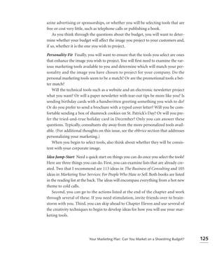 azine advertising or sponsorships, or whether you will be selecting tools that are
free or cost very little, such as telephone calls or publishing a book.
    As you think through the questions about the budget, you will want to deter-
mine whether your budget will affect the image you project to your customers and,
if so, whether it is the one you wish to project.

Personality Fit Finally, you will want to ensure that the tools you select are ones
that enhance the image you wish to project. You will ﬁrst need to examine the var-
ious marketing tools available to you and determine which will match your per-
sonality and the image you have chosen to project for your company. Do the
personal marketing tools seem to be a match? Or are the promotional tools a bet-
ter match?
   Will the technical tools such as a website and an electronic newsletter project
what you want? Or will a paper newsletter with tear-out tips be more like you? Is
sending birthday cards with a handwritten greeting something you wish to do?
Or do you prefer to send a brochure with a typed cover letter? Will you be com-
fortable sending a box of shamrock cookies on St. Patrick’s Day? Or will you pre-
fer the tried-and-true holiday card in December? Only you can answer these
questions. Typically, consultants shy away from the more personalized tools avail-
able. (For additional thoughts on this issue, see the ebbvice section that addresses
personalizing your marketing.)
   When you begin to select tools, also think about whether they will be consis-
tent with your corporate image.

Idea Jump-Start Need a quick start on things you can do once you select the tools?
Here are three things you can do. First, you can examine lists that are already cre-
ated. Two that I recommend are 113 ideas in The Business of Consulting and 105
ideas in Marketing Your Services: For People Who Hate to Sell. Both books are listed
in the reading list at the back. The ideas will encompass everything from a hot new
theme to cold calls.
    Second, you can go to the actions listed at the end of the chapter and work
through several of these. If you need stimulation, invite friends over to brain-
storm with you. Third, you can skip ahead to Chapter Eleven and use several of
the creativity techniques to begin to develop ideas for how you will use your mar-
keting tools.




                         Your Marketing Plan: Can You Market on a Shoestring Budget?   125
 