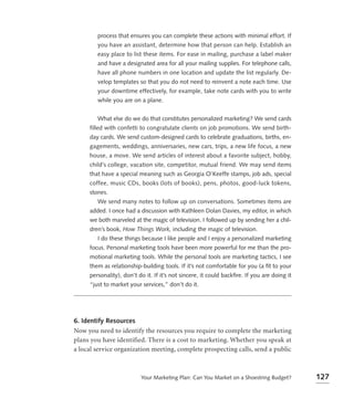 process that ensures you can complete these actions with minimal effort. If
        you have an assistant, determine how that person can help. Establish an
        easy place to list these items. For ease in mailing, purchase a label maker
        and have a designated area for all your mailing supplies. For telephone calls,
        have all phone numbers in one location and update the list regularly. De-
        velop templates so that you do not need to reinvent a note each time. Use
        your downtime effectively, for example, take note cards with you to write
        while you are on a plane.


        What else do we do that constitutes personalized marketing? We send cards
     filled with confetti to congratulate clients on job promotions. We send birth-
     day cards. We send custom-designed cards to celebrate graduations, births, en-
     gagements, weddings, anniversaries, new cars, trips, a new life focus, a new
     house, a move. We send articles of interest about a favorite subject, hobby,
     child’s college, vacation site, competitor, mutual friend. We may send items
     that have a special meaning such as Georgia O’Keeffe stamps, job ads, special
     coffee, music CDs, books (lots of books), pens, photos, good-luck tokens,
     stones.
        We send many notes to follow up on conversations. Sometimes items are
     added. I once had a discussion with Kathleen Dolan Davies, my editor, in which
     we both marveled at the magic of television. I followed up by sending her a chil-
     dren’s book, How Things Work, including the magic of television.
        I do these things because I like people and I enjoy a personalized marketing
     focus. Personal marketing tools have been more powerful for me than the pro-
     motional marketing tools. While the personal tools are marketing tactics, I see
     them as relationship-building tools. If it’s not comfortable for you (a ﬁt to your
     personality), don’t do it. If it’s not sincere, it could backﬁre. If you are doing it
     “just to market your services,” don’t do it.




6. Identify Resources
Now you need to identify the resources you require to complete the marketing
plans you have identified. There is a cost to marketing. Whether you speak at
a local service organization meeting, complete prospecting calls, send a public



                          Your Marketing Plan: Can You Market on a Shoestring Budget?        127
 