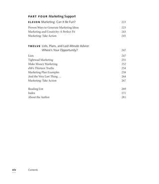 PA R T F O U R    Marketing Support
      ELEVEN       Marketing: Can It Be Fun?               223
      Proven Ways to Generate Marketing Ideas              223
      Marketing and Creativity: A Perfect Fit              243
      Marketing: Take Action                               245


      T W E LV E   Lists, Plans, and Last-Minute Advice:
                   Where’s Your Opportunity?               247
      Lists                                                247
      Tightwad Marketing                                   251
      Make Money Marketing                                 252
      ebb’s Thirteen Truths                                254
      Marketing Plan Examples                              258
      And the Very Last Thing …                            264
      Marketing: Take Action                               267

      Reading List                                         269
      Index                                                271
      About the Author                                     281




xiv   Contents
 