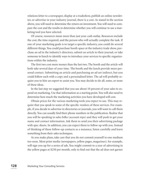 relations letter to a newspaper, display at a tradeshow, publish an online newslet-
      ter, or advertise in your industry journal, there is a cost. As stated in the section
      above, you will need to determine the return on investment. You will need to com-
      pare the cost and the results to determine whether you will continue to use a mar-
      keting tool you have selected.
          Of course, resources mean more than just your cash outlay. Resources include
      the cost, the time required, and the person who will actually complete the task. If
      one of your marketing goals is to target a specific industry, you could do several
      different things. You could purchase booth space at the industry trade show, pur-
      chase an ad in the industry’s directory, submit an article to their journal, or take
      someone to lunch to identify ways to introduce your services to speciﬁc organiza-
      tions within the industry.
          The ﬁrst two cost more money than the last two. The booth and the article will
      both take several days of your time. The booth and the lunch provide more per-
      sonal contact. Submitting an article and purchasing an ad are indirect, but you
      could follow each with a copy and a personalized letter. The ad will probably re-
      quire you to hire an expert to assist you. You may decide to do all, some, or none
      of these ideas.
          In the last step we suggested that you use about 10 percent of your sales to ex-
      pend on marketing. Use that information as a starting point. You will also need to
      determine how much the marketing activities you have developed will cost.
          Obtain prices for the various marketing tools you expect to use. This may re-
      quire that you speak to some of the speciﬁc vendors of these services. For exam-
      ple, if you decide to advertise in directories or journals, you will want to call them
      directly. You can usually ﬁnd their phone numbers in the publication. Realize that
      you will be speaking to sales folks (account reps) and they will push to get your
      name and contact information. Ask them to send you their advertising package
      with spec sheets. In addition, you can expect them to follow up with you. Instead
      of thinking of these follow-up contacts as a nuisance, listen carefully and learn
      something from their sales techniques.
          As you make plans, take care that you do not commit yourself to one medium
      too soon. Most print media (newspapers, yellow pages, magazines), for example,
      will sign you up for a series of ads. You might commit to a year of advertising in
      the yellow pages at $250 per month, only to ﬁnd out that the ad does not garner




128   Marketing Your Consulting Services
 