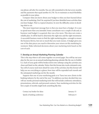 one phone call after ﬁve months. You are still committed to the last seven months
and the payments that equal another $1,750. Try to maintain as much ﬂexibility
as possible in your plans.
    Compare what you know about your budget to what you have learned about
the cost of marketing. Don’t be surprised if you have identiﬁed more activities than
you have budget. That is a typical situation. So now the difﬁculty comes in decid-
ing what to cut.
    The most important message here is that you must have a budget. It is easy
to spend more than you intended. Some consultants run a couple of ads and, as
business (and budget) is acquired, they run a few more. This does not create a
reliable plan. It will be hard to determine the right mix and the right investment.
A successful business wants to find the right marketing plan—enough to ensure
the business thrives, but not so much that you waste money. A budget gives you
one of the data pieces you need to determine your return on this marketing in-
vestment. Make informed decisions about your marketing tools based on the
cost of each.


7. Develop an Annual Marketing Planning Calendar
This is the step where it all comes together on several pages. You will lay out your
plan for the year on an annual marketing planning calendar like the one in Exhibit
6.2. Each of your goals will be broken down into substeps using the activities you
chose and listed on the calendar. Notice that this format also tracks estimated costs.
You will of course need more detail for some of the activities, but this format will
help you see everything at a glance: how time will be expended each month and
the anticipated marketing cost for the month.
   Suppose that one of your marketing goals is to “have two new clients in the
banking industry by the end of the year.” In addition you have decided that you
will use mostly personal marketing tools that will include conference attendance,
presentations, referrals, and personal contacts. Your marketing activities for the
ﬁrst couple of months might look something like this:


   Contact my banker for ideas                                     January 15
   Speak at banking conference                                     February 8




                          Your Marketing Plan: Can You Market on a Shoestring Budget?    129
 