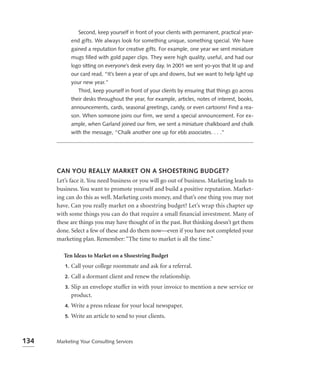 Second, keep yourself in front of your clients with permanent, practical year-
              end gifts. We always look for something unique, something special. We have
              gained a reputation for creative gifts. For example, one year we sent miniature
              mugs filled with gold paper clips. They were high quality, useful, and had our
              logo sitting on everyone’s desk every day. In 2001 we sent yo-yos that lit up and
              our card read, “It’s been a year of ups and downs, but we want to help light up
              your new year.”
                 Third, keep yourself in front of your clients by ensuring that things go across
              their desks throughout the year, for example, articles, notes of interest, books,
              announcements, cards, seasonal greetings, candy, or even cartoons! Find a rea-
              son. When someone joins our firm, we send a special announcement. For ex-
              ample, when Garland joined our ﬁrm, we sent a miniature chalkboard and chalk
              with the message, “Chalk another one up for ebb associates. . . .”




      CAN YOU REALLY MARKET ON A SHOESTRING BUDGET?
      Let’s face it. You need business or you will go out of business. Marketing leads to
      business. You want to promote yourself and build a positive reputation. Market-
      ing can do this as well. Marketing costs money, and that’s one thing you may not
      have. Can you really market on a shoestring budget? Let’s wrap this chapter up
      with some things you can do that require a small financial investment. Many of
      these are things you may have thought of in the past. But thinking doesn’t get them
      done. Select a few of these and do them now—even if you have not completed your
      marketing plan. Remember: “The time to market is all the time.”

         Ten Ideas to Market on a Shoestring Budget
         1.   Call your college roommate and ask for a referral.
         2.   Call a dormant client and renew the relationship.
         3.   Slip an envelope stuffer in with your invoice to mention a new service or
              product.
         4.   Write a press release for your local newspaper.
         5.   Write an article to send to your clients.



134   Marketing Your Consulting Services
 