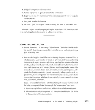 6.   List your company in free directories.
   7.   Submit a proposal to speak to an industry conference.
   8.   Begin to pass out two business cards to everyone you meet: one to keep and
        one to pass on.
   9.   Be a guest on a local talk show.
  10.   Do such a great job for your clients that they will want to market for you.

  The next chapter introduces prospecting for new clients: the transition from
your marketing plan in this chapter to selling your services.




MARKETING: TAKE ACTION
 1. Review the three Cs of marketing: Commitment, Consistency, and Creativ-
    ity. Identify three things you need to remember about each as you develop
    your marketing plan.

   2.   Your marketing plan should be fun to develop. To generate some ideas of
        what you can do, use this list of nouns to get your creative juices flowing:
        business cards, letters, seminars, television, speeches, brochures, conferences,
        articles, clubs, postcards, network, lunch, e-mail, Internet, directories, mail-
        ings, trade show, ads, news releases, friends, past bosses, books, phone calls,
        associations, journals, direct mail, newsletter, stunts, greeting cards, tele-
        marketing, logo, competitors, church, community college, parties, civic or-
        ganizations, radio, newspapers, free presentation, press release, celebrations,
        congratulations notes, holidays, pictures, charity, rumors, awards, testimo-
        nials, audiotapes, interviews.
        Select a noun and brainstorm a list of marketing actions you could conduct.
        Each has many possibilities. For example for “newspapers,” you could:
        • Survey twenty industry leaders and publish the results in a newspaper.
        • Interview a well-respected person at a conference and submit the article
          to the newspaper’s business section.



                            Your Marketing Plan: Can You Market on a Shoestring Budget?    135
 