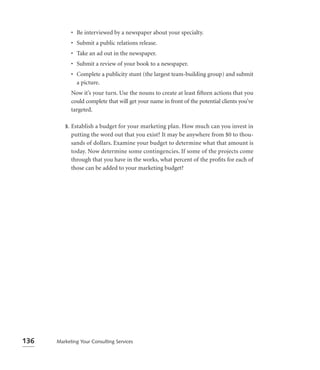 • Be interviewed by a newspaper about your specialty.
              • Submit a public relations release.
              • Take an ad out in the newspaper.
              • Submit a review of your book to a newspaper.
              • Complete a publicity stunt (the largest team-building group) and submit
                a picture.
              Now it’s your turn. Use the nouns to create at least ﬁfteen actions that you
              could complete that will get your name in front of the potential clients you’ve
              targeted.

         3.   Establish a budget for your marketing plan. How much can you invest in
              putting the word out that you exist? It may be anywhere from $0 to thou-
              sands of dollars. Examine your budget to determine what that amount is
              today. Now determine some contingencies. If some of the projects come
              through that you have in the works, what percent of the proﬁts for each of
              those can be added to your marketing budget?




136   Marketing Your Consulting Services
 