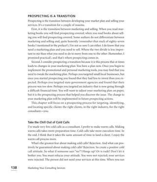 PROSPECTING IS A TRANSITION
      Prospecting is the transition between developing your market plan and selling your
      services. It’s a transition for a couple of reasons.
         First, it is the transition between marketing and selling. When you read mar-
      keting books you will ﬁnd prospecting covered; when you read books about sell-
      ing you will ﬁnd prospecting covered. Some authors do not differentiate between
      marketing and selling and, quite honestly (remember that stack of eighty-seven
      books I mentioned in the preface?), I’m not so sure I can either. I do know that you
      need a marketing plan and you need to sell. Where the two divide is less impor-
      tant to me than what you need to do to move from one to the other (Remember, I
      promised practical), and that’s where prospecting comes in.
         Second, I consider prospecting a transition because it is this process that at times
      leads to changes in your marketing plan. You have a plan now. Once you begin to
      implement the promotional and personal marketing tools, you may ﬁnd that you
      need to tweak the marketing plan. Perhaps you targeted small local businesses, but
      once you started prospecting you found that they had less to invest than you ex-
      pected. Perhaps you targeted state government agencies and found that their
      process was too slow. Perhaps you targeted an industry that is now going through
      a difficult financial time. You will want to adjust your marketing plan on paper,
      but it is the prospecting process that helped you discover the issue. The change to
      your marketing plan will be implemented in future prospecting actions.
         This chapter will focus on a prospecting process for targeting, identifying,
      and locating specific clients: the right clients, in the right industry, for the right
      consultant—you.


      Take the Chill Out of Cold Calls
      I’ve made very few cold calls as a consultant. I prefer to make warm calls. Making
      warm calls takes more preparation time. Cold calls take more execution time. In
      the end, I think that it takes the same amount of time to land a client. I enjoy the
      warm call process more.
          What’s the greatest fear about making cold calls? Rejection. And what can pos-
      itively be guaranteed about making cold calls? Rejection. So create a positive cold
      call attitude. So what if someone says “no”? Hangs up? Or is rude? Don’t let it
      bother you. You must refocus your attitude. You were not rejected; your services
      were rejected. The person did not need your services at this time. When you run

138   Marketing Your Consulting Services
 