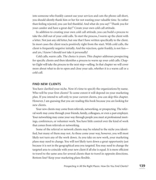 into someone who frankly cannot use your services and cuts the phone call short,
you should silently thank him or her for not wasting your valuable time. So rather
than feeling rejected, you can feel thankful. And what do you say? “Thank you for
your candor and have a great day!” Create your own cold call attitude.
    In addition to creating your own cold call attitude, you can build a process to
take the chill out of your cold calls. To start the process, I warm up the client with
a letter. Not just any old letter, but one that I have written speciﬁcally to the client.
In most cases the client reacts positively right from the start. With cold calls, the
client is frequently negative initially. And the rejection, quite frankly, is not fun—
and yes, I know I should not take it personally!
    Cold calls, warm calls. The choice is yours. This chapter addresses prospecting
for speciﬁc clients and then identiﬁes a process to warm up your cold calls. Chap-
ter Eight will take the process to the next step—selling. In that chapter we will cover
more about what to do to open and close your sale, whether it is a warm call or a
cold call.


FIND NEW CLIENTS
You have clariﬁed your niche. Now it’s time to specify the organizations by name.
Who will be your first clients? To some extent it will depend on your marketing
plan. If you intend to sell only to your current clients, you can skip this chapter.
However, I am guessing that you are reading this book because you are looking for
new clients.
    Your new clients may come from referrals, networking, or prospecting. The refer-
ral work may come through your friends, family, colleagues, or even a past employer.
Your networking may come your way through people you meet at professional meet-
ings, conferences, or volunteer work. You have little control over the kind of work
that comes from referrals or networking.
    Some of the referral or network clients may be related to the niche you identi-
ﬁed, but many of them may not. As these come your way, however, you will most
likely not turn any of the work down. As you take on new work, your marketing
plans may need to change. You will not likely turn down a great opportunity just
because it is not in the geographical area you targeted. You may need to change the
targeted area to coincide with your new client if all else is equal. It is more efﬁcient
to travel to the same area for several clients than to travel in opposite directions.
Bottom line? Keep your marketing plans ﬂexible.

                             Prospecting in All the Right Places: How Do You Find Clients?   139
 