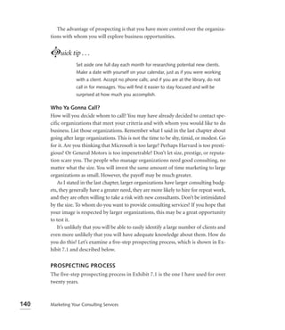 The advantage of prospecting is that you have more control over the organiza-
      tions with whom you will explore business opportunities.


      Luick tip . . .
                  Set aside one full day each month for researching potential new clients.
                  Make a date with yourself on your calendar, just as if you were working
                  with a client. Accept no phone calls; and if you are at the library, do not
                  call in for messages. You will ﬁnd it easier to stay focused and will be
                  surprised at how much you accomplish.

      Who Ya Gonna Call?
      How will you decide whom to call? You may have already decided to contact spe-
      cific organizations that meet your criteria and with whom you would like to do
      business. List those organizations. Remember what I said in the last chapter about
      going after large organizations. This is not the time to be shy, timid, or modest. Go
      for it. Are you thinking that Microsoft is too large? Perhaps Harvard is too presti-
      gious? Or General Motors is too impenetrable? Don’t let size, prestige, or reputa-
      tion scare you. The people who manage organizations need good consulting, no
      matter what the size. You will invest the same amount of time marketing to large
      organizations as small. However, the payoff may be much greater.
          As I stated in the last chapter, larger organizations have larger consulting budg-
      ets, they generally have a greater need, they are more likely to hire for repeat work,
      and they are often willing to take a risk with new consultants. Don’t be intimidated
      by the size. To whom do you want to provide consulting services? If you hope that
      your image is respected by larger organizations, this may be a great opportunity
      to test it.
          It’s unlikely that you will be able to easily identify a large number of clients and
      even more unlikely that you will have adequate knowledge about them. How do
      you do this? Let’s examine a ﬁve-step prospecting process, which is shown in Ex-
      hibit 7.1 and described below.


      PROSPECTING PROCESS
      The five-step prospecting process in Exhibit 7.1 is the one I have used for over
      twenty years.



140   Marketing Your Consulting Services
 