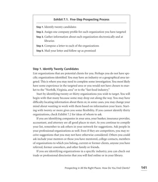 Exhibit 7.1. Five-Step Prospecting Process

  Step 1. Identify twenty candidates

  Step 2. Assign one company proﬁle for each organization you have targeted

  Step 3. Gather information about each organization electronically and at
         libraries
  Step 4. Compose a letter to each of   the organizations
  Step 5. Mail your letter and follow up as promised




Step 1. Identify Twenty Candidates
List organizations that are potential clients for you. Perhaps you do not have spe-
ciﬁc organizations identiﬁed. You may have an industry or a geographical area tar-
geted. This is where you may need to complete some investigation. You most likely
have some experience in the targeted area or you would not have chosen to mar-
ket to the “Norfolk, Virginia, area” or to the “fast food industry.”
   Start by identifying twenty or thirty organizations you wish to target. You will
begin with that many because some may drop out along the way. You may have
difﬁculty locating information about them or, in some cases, you may change your
mind about wanting to work with them based on information your learn. Start-
ing with twenty or more gives you some flexibility. If you cannot identify thirty
organizations, check Exhibit 7.2 for ideas of whom to ask.
   If you are identifying companies in your area, your banker, insurance provider,
accountant, and attorney are all good places to start. As you continue to compile
your list, remember to ask others in your network for suggestions. Ask people in
your professional organizations as well. Even if they are competitors, you may re-
ceive suggestions that you may not have otherwise considered. Others you could
ask include your mentors or those you have mentored, college contacts, members
of organizations to which you belong, current or former clients, anyone you have
referred, former coworkers, and other family or friends.
   If you are identifying organizations in a specific industry, you can check out
trade or professional directories that you will ﬁnd online or in your library.



                           Prospecting in All the Right Places: How Do You Find Clients?   141
 