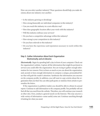 How can you select another industry? These questions should help you make de-
cisions about one industry over another:


 • Is the industry growing or shrinking?
 • How strong ﬁnancially are individual companies in this industry?
 • Can you reach this industry in a cost-effective way?
 • How does geographic location affect your work with this industry?
 • Will this industry embrace your services?
 • Do you have a competitive advantage within this industry?
 • How strong is your competition in this industry?
 • Do you have referrals to this industry?
 • Do you have the experience and reputation necessary to work within this
   industry?



Step 3. Gather Information About Each Organization
        Electronically and at Libraries
Electronically Begin by spending half a day in front of your computer. Check out
the organization’s website. Capture all the information that might be pertinent to
services you could offer the organization. You are trying to gather enough infor-
mation for two reasons: First, to learn as much as you can about the organization,
and, second, to have enough information to compose a unique, personalized let-
ter that will grab the reader’s attention. Synthesize the information you uncover
on the company proﬁle. In addition, you will want to copy articles about the or-
ganization that you ﬁnd. You can often pull quotes or statistics from articles to per-
sonalize the letters.
    If the organization is publicly traded, you should be able to obtain its annual
report. Continue to add information to the company proﬁle. You probably will not
ﬁnd all that you need from the website. Therefore, you will continue your research
at other sites. First, conduct a general search on the Internet. This may uncover a
wide variety of information—some useful, some not. Continue searching through
it looking for what you need.



                            Prospecting in All the Right Places: How Do You Find Clients?   145
 