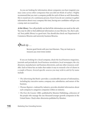 As you are looking for information about companies you have targeted, you
      may come across other companies that you did not think of earlier. I highly
      recommend that you start a company proﬁle for each of them as well. Remember,
      this is round one of a continuous process. Even if you do not continue to gather
      information about every company this time, having new candidates will give you
      a jump-start on round two.

      At the Library You will probably not ﬁnd all the information you need on the web.
      You may be able to ﬁnd additional information at your libraries. Yes, that is plu-
      ral. Your public library is a good start. You should also check out Department of
      Commerce libraries and university business libraries.




      Luick tip . . .
                  Become good friends with your local librarians. They can lead you to
                  resources you never knew existed.



         If you are looking for a local company, check the local business magazines,
      journals and periodicals, local business newsletters, local newspaper, the city
      directory, manufacturer and business directories, and any other resources avail-
      able. Each of these has an index that makes it easy to research a list of clients in
      a couple of hours. Several specific sources you may wish to ask for by name
      include:


       • The Advertising Red Book—provides a considerable amount of information,
         including key executive names, company size, subsidiaries, and nature of the
         business.
       • Thomas Register—indexed by industry, provides detailed information about
         each company to categorize companies within an industry.
       • The Over the Counter 1000—published by Monitor Publishing, a directory of
         the people who manage the one thousand younger growth companies in the
         United States. Check other directories published by Monitor.



146   Marketing Your Consulting Services
 