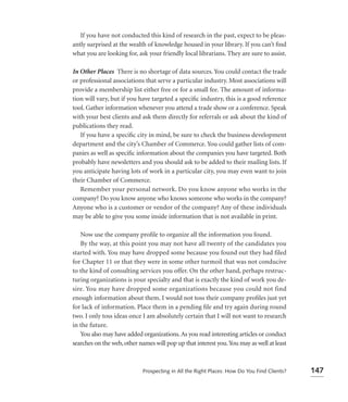 If you have not conducted this kind of research in the past, expect to be pleas-
antly surprised at the wealth of knowledge housed in your library. If you can’t ﬁnd
what you are looking for, ask your friendly local librarians. They are sure to assist.

In Other Places There is no shortage of data sources. You could contact the trade
or professional associations that serve a particular industry. Most associations will
provide a membership list either free or for a small fee. The amount of informa-
tion will vary, but if you have targeted a speciﬁc industry, this is a good reference
tool. Gather information whenever you attend a trade show or a conference. Speak
with your best clients and ask them directly for referrals or ask about the kind of
publications they read.
   If you have a speciﬁc city in mind, be sure to check the business development
department and the city’s Chamber of Commerce. You could gather lists of com-
panies as well as speciﬁc information about the companies you have targeted. Both
probably have newsletters and you should ask to be added to their mailing lists. If
you anticipate having lots of work in a particular city, you may even want to join
their Chamber of Commerce.
   Remember your personal network. Do you know anyone who works in the
company? Do you know anyone who knows someone who works in the company?
Anyone who is a customer or vendor of the company? Any of these individuals
may be able to give you some inside information that is not available in print.

   Now use the company proﬁle to organize all the information you found.
   By the way, at this point you may not have all twenty of the candidates you
started with. You may have dropped some because you found out they had filed
for Chapter 11 or that they were in some other turmoil that was not conducive
to the kind of consulting services you offer. On the other hand, perhaps restruc-
turing organizations is your specialty and that is exactly the kind of work you de-
sire. You may have dropped some organizations because you could not find
enough information about them. I would not toss their company proﬁles just yet
for lack of information. Place them in a pending ﬁle and try again during round
two. I only toss ideas once I am absolutely certain that I will not want to research
in the future.
   You also may have added organizations. As you read interesting articles or conduct
searches on the web, other names will pop up that interest you. You may as well at least



                            Prospecting in All the Right Places: How Do You Find Clients?   147
 