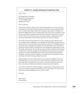 Exhibit 7.4. Sample Introductory Prospecting Letter

July 12, 20xx

Mr. Roger Brown, President
Rocky Rococo Corporation
333 West Mifﬂin Street
Madison, WI 53703

Dear Mr. Brown,

From Brown’s Diner to ﬁfteen units and franchising plans is a success story that
could only be written by the best Chicago pan-style pizza. This exceptional prod-
uct is a result of your high standard for consistency and quality. In addition, we
know how highly Rocky Rococo values people. You do not want customers to wait,
yet you want them to experience the best pan-style pizza in the nation. You want
to offer variety yet consistency, thus your unique system of selling pizza by the
slice. You want families to feel at home, thus your new Hostess Program.

We at ebb associates value people, too. In fact, staying in touch with the needs
of a company and its employees is our specialty. We work with companies and or-
ganizations who are interested in improving their productivity through improved
communications. Managers and supervisors who participate in our training pro-
grams have found as their communication and management skills improve, so do
the quality and quantity of work. ebb associates presents workshops and seminars
on supervisory training, management development, sales training, and customer
relations. Our clients, including Land O’ Lakes, Dorman-Roth Foods, Hershey
Chocolate, and many others, recognize our commitment to meeting their needs,
providing exceptional training, and getting results.

Opening eight new stores in the next year in such places as Oshkosh, La Crosse,
and Milwaukee is not an easy task. We at ebb associates would like to show you
how improved communications can result in a smoother expansion plan, and
how it can reduce mistakes and continue to improve customer relations.

I will call you within the week to schedule an appointment to discuss how we can
assist you to meet your goals at Rocky Rococo. I am enclosing a list of the course
titles that we will individualize for your speciﬁc needs.

Sincerely,


Elaine Biech
ebb associates



                          Prospecting in All the Right Places: How Do You Find Clients?   149
 
