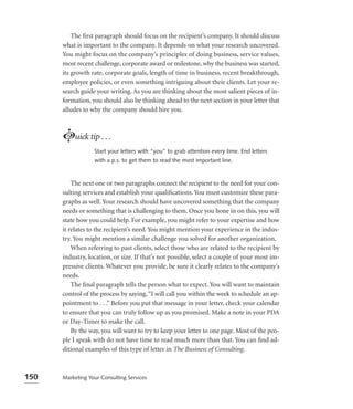 The ﬁrst paragraph should focus on the recipient’s company. It should discuss
      what is important to the company. It depends on what your research uncovered.
      You might focus on the company’s principles of doing business, service values,
      most recent challenge, corporate award or milestone, why the business was started,
      its growth rate, corporate goals, length of time in business, recent breakthrough,
      employee policies, or even something intriguing about their clients. Let your re-
      search guide your writing. As you are thinking about the most salient pieces of in-
      formation, you should also be thinking ahead to the next section in your letter that
      alludes to why the company should hire you.



      Luick tip . . .
                  Start your letters with “you” to grab attention every time. End letters
                  with a p.s. to get them to read the most important line.


          The next one or two paragraphs connect the recipient to the need for your con-
      sulting services and establish your qualiﬁcations. You must customize these para-
      graphs as well. Your research should have uncovered something that the company
      needs or something that is challenging to them. Once you hone in on this, you will
      state how you could help. For example, you might refer to your expertise and how
      it relates to the recipient’s need. You might mention your experience in the indus-
      try. You might mention a similar challenge you solved for another organization.
          When referring to past clients, select those who are related to the recipient by
      industry, location, or size. If that’s not possible, select a couple of your most im-
      pressive clients. Whatever you provide, be sure it clearly relates to the company’s
      needs.
          The ﬁnal paragraph tells the person what to expect. You will want to maintain
      control of the process by saying, “I will call you within the week to schedule an ap-
      pointment to . . .” Before you put that message in your letter, check your calendar
      to ensure that you can truly follow up as you promised. Make a note in your PDA
      or Day-Timer to make the call.
          By the way, you will want to try to keep your letter to one page. Most of the peo-
      ple I speak with do not have time to read much more than that. You can ﬁnd ad-
      ditional examples of this type of letter in The Business of Consulting.



150   Marketing Your Consulting Services
 
