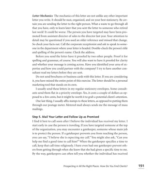 Letter Mechanics The mechanics of this letter are not unlike any other important
letter you write. It should be neat, organized, and on your best stationery. Be cer-
tain you are sending the letter to the right person. What a waste to go through all
that you have, only to learn later that you sent the letter to someone who retired
last week! It could be worse. The person you have targeted may have been pro-
moted from assistant director of sales to the director last year. Your attention to
detail may be questioned if you used an older reference and missed that change.
So check your facts out. Call the corporate receptionist and ask to speak to some-
one in the department where your letter is headed. Double-check the person’s title
and spelling of the person’s name. Check the address.
    Before you send the letter have it proofed by two other people. Proof it for
spelling and grammar, of course. You will also want to have it proofed for clarity
and whether your message is coming across. Have you identiﬁed your area of ex-
pertise and how you could partner with the company? I try to have another con-
sultant read my letters before they are sent.
    Do not send brochures or business cards with this letter. If you are considering
it, you have missed the entire point of this exercise. The letter should be a personal
marketing tool that stands on its own.
    I usually send these letters in my regular stationery envelopes. Some consult-
ants send them flat in a priority envelope. Yes, it costs a couple of dollars as op-
posed to a few cents, but it might be worth it to grab a potential client’s attention.
    One last thing. I usually afﬁx stamps to these letters, as opposed to putting them
through our postage meter. Metered mail always sends me the message of mass
mailings.

Step 5. Mail Your Letter and Follow Up as Promised
I find it best to call soon after I believe the individual has received my letter. I
start early in case the person is traveling. If you have targeted someone at the top
of the organization, you may encounter a gatekeeper, someone whose main job
is to protect the person. If a gatekeeper prevents you from reaching the person,
you can say, “I believe she is expecting my call.” You might also ask, “Can you
help me find a good time to call him?” When the gatekeeper specifies a time to
call, keep that call time religiously. I have even had one gatekeeper prevent oth-
ers from getting through when she knew that she had given a specific time to me.
By the way, gatekeepers can often tell you whether the individual has received



                            Prospecting in All the Right Places: How Do You Find Clients?   151
 