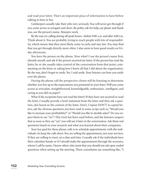 and read your letter. That’s an important piece of information to have before
      talking to him or her.
          Gatekeepers usually take their jobs very seriously. You will never get through if
      you come across as arrogant and short. Be polite, ask for help, say please and thank
      you, use the person’s name. Manners work.
          By the way, try calling during off-peak hours—before 9:00 a.m. and after 4:00 p.m.
      Think about it. You are probably trying to reach people with lots of responsibil-
      ity, which means that they most likely come in early and stay late. You may find
      that you get through directly more often. I also seem to have good results on Fri-
      day afternoons.
          You have the person on the phone. Now what? I use the person’s name first,
      identify myself, and ask if the person received my letter. If the person has read the
      letter, he or she usually takes control of the conversation from that point, com-
      menting on the letter or asking how I knew all that I did about the organization.
      By the way, don’t forget to smile. Yes, I said smile. Your listener can hear you smile
      over the phone.
          During the phone call the prospective clients will be listening to determine
      whether you live up to the expectations you presented in your letter. Will you come
      across as articulate, straightforward, knowledgeable, enthusiastic, intelligent, and
      caring as you did on paper?
          What if the recipients have not read the letter? If they have not received or read
      the letter, I usually provide a brief statement from the letter and then ask a ques-
      tion, also based on the content of the letter. Don’t, I repeat DON’T in capital let-
      ters, ask the obvious questions you have read in some script such as, “Would you
      like to increase your proﬁtability?” or “Would you like to double sales?” Do you ex-
      pect them to say “no”? This trick has been used before, and the listeners suspect
      that as soon as they say “yes” you will use it later in the conversation. Ask them real
      questions based on your research and what you learned about their companies.
          Your key goal for these phone calls is to schedule appointments with the indi-
      viduals. So keep the calls short. You are selling the appointment, not your services.
      If they are willing to meet, set a date and time. I usually ask if the individuals have
      their calendars handy or if I should make the appointment through the secretary,
      whom I call by name. I know others who insist that you should not ask open-ended
      questions when setting up the meeting. These consultants say something like, “I




152   Marketing Your Consulting Services
 