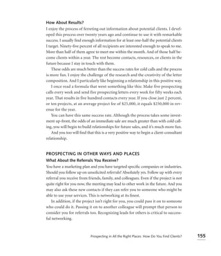 How About Results?
I enjoy the process of ferreting out information about potential clients. I devel-
oped this process over twenty years ago and continue to use it with remarkable
success. I usually ﬁnd enough information for at least one-half the potential clients
I target. Ninety-ﬁve percent of all recipients are interested enough to speak to me.
More than half of them agree to meet me within the month. And of those half be-
come clients within a year. The rest become contacts, resources, or clients in the
future because I stay in touch with them.
    These odds are much better than the success rates for cold calls and the process
is more fun. I enjoy the challenge of the research and the creativity of the letter
composition. And I particularly like beginning a relationship in this positive way.
    I once read a formula that went something like this: Make five prospecting
calls every week and send five prospecting letters every week for fifty weeks each
year. That results in five hundred contacts every year. If you close just 2 percent,
or ten projects, at an average project fee of $25,000, it equals $250,000 in rev-
enue for the year.
    You can have this same success rate. Although the process takes some invest-
ment up-front, the odds of an immediate sale are much greater than with cold call-
ing, you will begin to build relationships for future sales, and it’s much more fun.
    And you too will ﬁnd that this is a very positive way to begin a client-consultant
relationship.


PROSPECTING IN OTHER WAYS AND PLACES
What About the Referrals You Receive?
You have a marketing plan and you have targeted speciﬁc companies or industries.
Should you follow up on unsolicited referrals? Absolutely yes. Follow up with every
referral you receive from friends, family, and colleagues. Even if the project is not
quite right for you now, the meeting may lead to other work in the future. And you
may also ask these new contacts if they can refer you to someone who might be
able to use your services. This is networking at its ﬁnest.
   In addition, if the project isn’t right for you, you could pass it on to someone
who could do it. Passing it on to another colleague will prompt that person to
consider you for referrals too. Recognizing leads for others is critical to success-
ful networking.



                            Prospecting in All the Right Places: How Do You Find Clients?   155
 