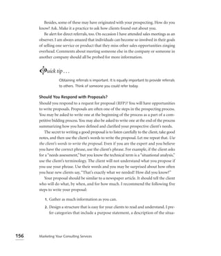 Besides, some of these may have originated with your prospecting. How do you
      know? Ask. Make it a practice to ask how clients found out about you.
         Be alert for direct referrals, too. On occasion I have attended sales meetings as an
      observer. I am always amazed that individuals can become so involved in their goals
      of selling one service or product that they miss other sales opportunities zinging
      overhead. Comments about meeting someone else in the company or someone in
      another company should all be probed for more information.


      Luick tip . . .
                    Obtaining referrals is important. It is equally important to provide referrals
                    to others. Think of someone you could refer today.


      Should You Respond with Proposals?
      Should you respond to a request for proposal (RFP)? You will have opportunities
      to write proposals. Proposals are often one of the steps in the prospecting process.
      You may be asked to write one at the beginning of the process as a part of a com-
      petitive bidding process. You may also be asked to write one at the end of the process
      summarizing how you have deﬁned and clariﬁed your prospective client’s needs.
         The secret to writing a good proposal is to listen carefully to the client, take good
      notes, and then use the client’s words to write the proposal. Let me repeat that. Use
      the client’s words to write the proposal. Even if you are the expert and you believe
      you have the correct phrase, use the client’s phrase. For example, if the client asks
      for a “needs assessment,” but you know the technical term is a “situational analysis,”
      use the client’s terminology. The client will not understand what you propose if
      you use your phrase. Use their words and you may be surprised about how often
      you hear new clients say, “That’s exactly what we needed! How did you know?”
         Your proposal should be similar to a newspaper article. It should tell the client
      who will do what, by when, and for how much. I recommend the following five
      steps to write your proposal:

         1.   Gather as much information as you can.
         2.   Design a structure that is easy for your clients to read and understand. I pre-
              fer categories that include a purpose statement, a description of the situa-




156   Marketing Your Consulting Services
 
