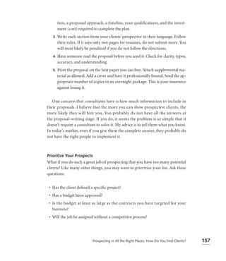 tion, a proposed approach, a timeline, your qualifications, and the invest-
        ment (cost) required to complete the plan.
   3.   Write each section from your clients’ perspective in their language. Follow
        their rules. If it says only two pages for resumes, do not submit more. You
        will most likely be penalized if you do not follow the directions.
   4.   Have someone read the proposal before you send it. Check for clarity, typos,
        accuracy, and understanding.
   5.   Print the proposal on the best paper you can buy. Attach supplemental ma-
        terial as allowed. Add a cover and have it professionally bound. Send the ap-
        propriate number of copies in an overnight package. This is your insurance
        against losing it.


   One concern that consultants have is how much information to include in
their proposals. I believe that the more you can show prospective clients, the
more likely they will hire you. You probably do not have all the answers at
the proposal-writing stage. If you do, it seems the problem is so simple that it
doesn’t require a consultant to solve it. My advice is to tell them what you know.
In today’s market, even if you give them the complete answer, they probably do
not have the right people to implement it.



Prioritize Your Prospects
What if you do such a great job of prospecting that you have too many potential
clients? Like many other things, you may want to prioritize your list. Ask these
questions:


 • Has the client deﬁned a speciﬁc project?
 • Has a budget been approved?
 • Is the budget at least as large as the contracts you have targeted for your
   business?
 • Will the job be assigned without a competitive process?




                             Prospecting in All the Right Places: How Do You Find Clients?   157
 