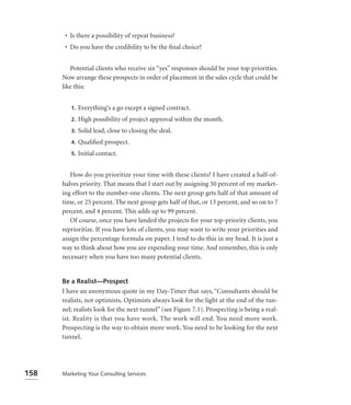 • Is there a possibility of repeat business?
       • Do you have the credibility to be the ﬁnal choice?


         Potential clients who receive six “yes” responses should be your top priorities.
      Now arrange these prospects in order of placement in the sales cycle that could be
      like this:


         1.   Everything’s a go except a signed contract.
         2.   High possibility of project approval within the month.
         3.   Solid lead, close to closing the deal.
         4.   Qualiﬁed prospect.
         5.   Initial contact.


         How do you prioritize your time with these clients? I have created a half-of-
      halves priority. That means that I start out by assigning 50 percent of my market-
      ing effort to the number-one clients. The next group gets half of that amount of
      time, or 25 percent. The next group gets half of that, or 13 percent, and so on to 7
      percent, and 4 percent. This adds up to 99 percent.
         Of course, once you have landed the projects for your top-priority clients, you
      reprioritize. If you have lots of clients, you may want to write your priorities and
      assign the percentage formula on paper. I tend to do this in my head. It is just a
      way to think about how you are expending your time. And remember, this is only
      necessary when you have too many potential clients.


      Be a Realist—Prospect
      I have an anonymous quote in my Day-Timer that says, “Consultants should be
      realists, not optimists. Optimists always look for the light at the end of the tun-
      nel; realists look for the next tunnel” (see Figure 7.1). Prospecting is being a real-
      ist. Reality is that you have work. The work will end. You need more work.
      Prospecting is the way to obtain more work. You need to be looking for the next
      tunnel.




158   Marketing Your Consulting Services
 