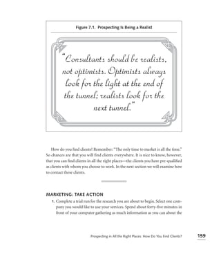 Figure 7.1. Prospecting Is Being a Realist




   How do you ﬁnd clients? Remember: “The only time to market is all the time.”
So chances are that you will find clients everywhere. It is nice to know, however,
that you can ﬁnd clients in all the right places—the clients you have pre-qualiﬁed
as clients with whom you choose to work. In the next section we will examine how
to contact these clients.




MARKETING: TAKE ACTION
 1. Complete a trial run for the research you are about to begin. Select one com-
    pany you would like to use your services. Spend about forty-ﬁve minutes in
    front of your computer gathering as much information as you can about the




                          Prospecting in All the Right Places: How Do You Find Clients?   159
 