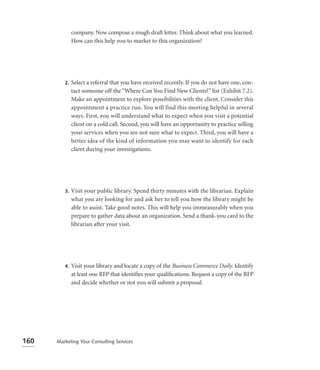 company. Now compose a rough draft letter. Think about what you learned.
              How can this help you to market to this organization?




         2.   Select a referral that you have received recently. If you do not have one, con-
              tact someone off the “Where Can You Find New Clients?” list (Exhibit 7.2).
              Make an appointment to explore possibilities with the client. Consider this
              appointment a practice run. You will find this meeting helpful in several
              ways. First, you will understand what to expect when you visit a potential
              client on a cold call. Second, you will have an opportunity to practice selling
              your services when you are not sure what to expect. Third, you will have a
              better idea of the kind of information you may want to identify for each
              client during your investigations.




         3.   Visit your public library. Spend thirty minutes with the librarian. Explain
              what you are looking for and ask her to tell you how the library might be
              able to assist. Take good notes. This will help you immeasurably when you
              prepare to gather data about an organization. Send a thank-you card to the
              librarian after your visit.




         4.   Visit your library and locate a copy of the Business Commerce Daily. Identify
              at least one RFP that identiﬁes your qualiﬁcations. Request a copy of the RFP
              and decide whether or not you will submit a proposal.




160   Marketing Your Consulting Services
 