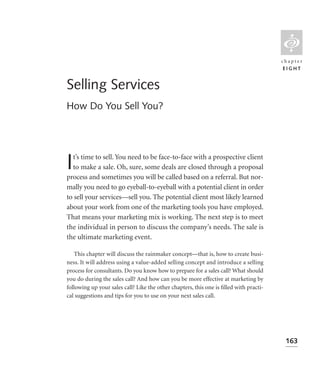 L
                                                                                        chapter
                                                                                         EIGHT


Selling Services
How Do You Sell You?




I t’s time to sell. You need to be face-to-face with a prospective client
  to make a sale. Oh, sure, some deals are closed through a proposal
process and sometimes you will be called based on a referral. But nor-
mally you need to go eyeball-to-eyeball with a potential client in order
to sell your services—sell you. The potential client most likely learned
about your work from one of the marketing tools you have employed.
That means your marketing mix is working. The next step is to meet
the individual in person to discuss the company’s needs. The sale is
the ultimate marketing event.

   This chapter will discuss the rainmaker concept—that is, how to create busi-
ness. It will address using a value-added selling concept and introduce a selling
process for consultants. Do you know how to prepare for a sales call? What should
you do during the sales call? And how can you be more effective at marketing by
following up your sales call? Like the other chapters, this one is ﬁlled with practi-
cal suggestions and tips for you to use on your next sales call.




                                                                                         163
 