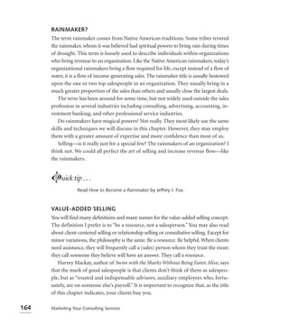 RAINMAKER?
      The term rainmaker comes from Native American traditions. Some tribes revered
      the rainmaker, whom it was believed had spiritual powers to bring rain during times
      of drought. This term is loosely used to describe individuals within organizations
      who bring revenue to an organization. Like the Native American rainmakers, today’s
      organizational rainmakers bring a ﬂow required for life, except instead of a ﬂow of
      water, it is a ﬂow of income-generating sales. The rainmaker title is usually bestowed
      upon the one or two top salespeople in an organization. They usually bring in a
      much greater proportion of the sales than others and usually close the largest deals.
         The term has been around for some time, but not widely used outside the sales
      profession in several industries including consulting, advertising, accounting, in-
      vestment banking, and other professional service industries.
         Do rainmakers have magical powers? Not really. They most likely use the same
      skills and techniques we will discuss in this chapter. However, they may employ
      them with a greater amount of expertise and more conﬁdence than most of us.
         Selling—is it really just for a special few? The rainmakers of an organization? I
      think not. We could all perfect the art of selling and increase revenue flow—like
      the rainmakers.


      Luick tip . . .
                   Read How to Become a Rainmaker by Jeffrey J. Fox.



      VALUE-ADDED SELLING
      You will ﬁnd many deﬁnitions and many names for the value-added selling concept.
      The definition I prefer is to “be a resource, not a salesperson.” You may also read
      about client-centered selling or relationship selling or consultative selling. Except for
      minor variations, the philosophy is the same. Be a resource. Be helpful. When clients
      need assistance, they will frequently call a (sales) person whom they trust the most;
      they call someone they believe will have an answer. They call a resource.
         Harvey Mackay, author of Swim with the Sharks Without Being Eaten Alive, says
      that the mark of good salespeople is that clients don’t think of them as salespeo-
      ple, but as “trusted and indispensable advisors, auxiliary employees who, fortu-
      nately, are on someone else’s payroll.” It is important to recognize that, as the title
      of this chapter indicates, your clients buy you.

164   Marketing Your Consulting Services
 
