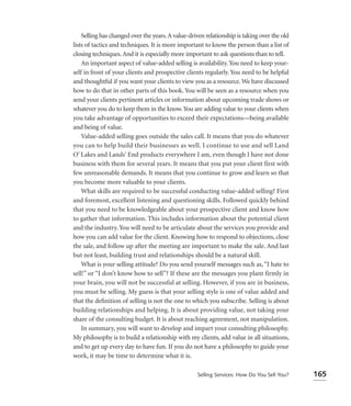 Selling has changed over the years. A value-driven relationship is taking over the old
lists of tactics and techniques. It is more important to know the person than a list of
closing techniques. And it is especially more important to ask questions than to tell.
    An important aspect of value-added selling is availability. You need to keep your-
self in front of your clients and prospective clients regularly. You need to be helpful
and thoughtful if you want your clients to view you as a resource. We have discussed
how to do that in other parts of this book. You will be seen as a resource when you
send your clients pertinent articles or information about upcoming trade shows or
whatever you do to keep them in the know. You are adding value to your clients when
you take advantage of opportunities to exceed their expectations—being available
and being of value.
    Value-added selling goes outside the sales call. It means that you do whatever
you can to help build their businesses as well. I continue to use and sell Land
O’ Lakes and Lands’ End products everywhere I am, even though I have not done
business with them for several years. It means that you put your client first with
few unreasonable demands. It means that you continue to grow and learn so that
you become more valuable to your clients.
    What skills are required to be successful conducting value-added selling? First
and foremost, excellent listening and questioning skills. Followed quickly behind
that you need to be knowledgeable about your prospective client and know how
to gather that information. This includes information about the potential client
and the industry. You will need to be articulate about the services you provide and
how you can add value for the client. Knowing how to respond to objections, close
the sale, and follow up after the meeting are important to make the sale. And last
but not least, building trust and relationships should be a natural skill.
    What is your selling attitude? Do you send yourself messages such as, “I hate to
sell!” or “I don’t know how to sell”? If these are the messages you plant firmly in
your brain, you will not be successful at selling. However, if you are in business,
you must be selling. My guess is that your selling style is one of value added and
that the deﬁnition of selling is not the one to which you subscribe. Selling is about
building relationships and helping. It is about providing value, not taking your
share of the consulting budget. It is about reaching agreement, not manipulation.
    In summary, you will want to develop and impart your consulting philosophy.
My philosophy is to build a relationship with my clients, add value in all situations,
and to get up every day to have fun. If you do not have a philosophy to guide your
work, it may be time to determine what it is.

                                                   Selling Services: How Do You Sell You?    165
 
