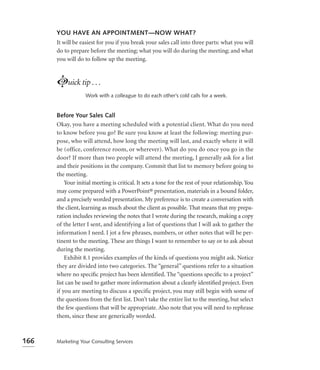 YOU HAVE AN APPOINTMENT—NOW WHAT?
      It will be easiest for you if you break your sales call into three parts: what you will
      do to prepare before the meeting; what you will do during the meeting; and what
      you will do to follow up the meeting.



      Luick tip . . .
                   Work with a colleague to do each other’s cold calls for a week.


      Before Your Sales Call
      Okay, you have a meeting scheduled with a potential client. What do you need
      to know before you go? Be sure you know at least the following: meeting pur-
      pose, who will attend, how long the meeting will last, and exactly where it will
      be (office, conference room, or wherever). What do you do once you go in the
      door? If more than two people will attend the meeting, I generally ask for a list
      and their positions in the company. Commit that list to memory before going to
      the meeting.
          Your initial meeting is critical. It sets a tone for the rest of your relationship. You
      may come prepared with a PowerPoint® presentation, materials in a bound folder,
      and a precisely worded presentation. My preference is to create a conversation with
      the client, learning as much about the client as possible. That means that my prepa-
      ration includes reviewing the notes that I wrote during the research, making a copy
      of the letter I sent, and identifying a list of questions that I will ask to gather the
      information I need. I jot a few phrases, numbers, or other notes that will be per-
      tinent to the meeting. These are things I want to remember to say or to ask about
      during the meeting.
          Exhibit 8.1 provides examples of the kinds of questions you might ask. Notice
      they are divided into two categories. The “general” questions refer to a situation
      where no speciﬁc project has been identiﬁed. The “questions speciﬁc to a project”
      list can be used to gather more information about a clearly identiﬁed project. Even
      if you are meeting to discuss a specific project, you may still begin with some of
      the questions from the ﬁrst list. Don’t take the entire list to the meeting, but select
      the few questions that will be appropriate. Also note that you will need to rephrase
      them, since these are generically worded.



166   Marketing Your Consulting Services
 