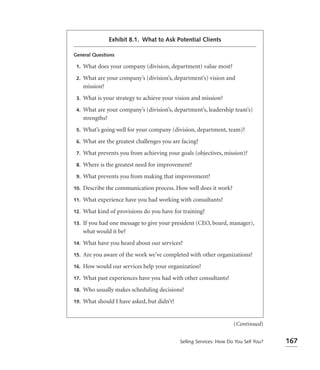 Exhibit 8.1. What to Ask Potential Clients

General Questions

 1.   What does your company (division, department) value most?
 2.   What are your company’s (division’s, department’s) vision and
      mission?
 3.   What is your strategy to achieve your vision and mission?
 4.   What are your company’s (division’s, department’s, leadership team’s)
      strengths?
 5.   What’s going well for your company (division, department, team)?
 6.   What are the greatest challenges you are facing?
 7.   What prevents you from achieving your goals (objectives, mission)?
 8.   Where is the greatest need for improvement?
 9.   What prevents you from making that improvement?
10.   Describe the communication process. How well does it work?
11.   What experience have you had working with consultants?
12.   What kind of provisions do you have for training?
13.   If you had one message to give your president (CEO, board, manager),
      what would it be?
14.   What have you heard about our services?
15.   Are you aware of the work we’ve completed with other organizations?
16.   How would our services help your organization?
17.   What past experiences have you had with other consultants?
18.   Who usually makes scheduling decisions?
19.   What should I have asked, but didn’t?


                                                                      (Continued)

                                              Selling Services: How Do You Sell You?   167
 