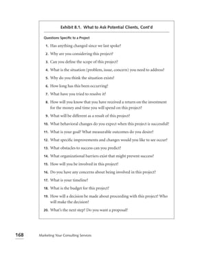 Exhibit 8.1. What to Ask Potential Clients, Cont’d

         Questions Speciﬁc to a Project

          1.   Has anything changed since we last spoke?
          2.   Why are you considering this project?
          3.   Can you deﬁne the scope of this project?
          4.   What is the situation (problem, issue, concern) you need to address?
          5.   Why do you think the situation exists?
          6.   How long has this been occurring?
          7.   What have you tried to resolve it?
          8.   How will you know that you have received a return on the investment
               for the money and time you will spend on this project?
          9.   What will be different as a result of this project?
         10.   What behavioral changes do you expect when this project is successful?
         11.   What is your goal? What measurable outcomes do you desire?
         12.   What speciﬁc improvements and changes would you like to see occur?
         13.   What obstacles to success can you predict?
         14.   What organizational barriers exist that might prevent success?
         15.   How will you be involved in this project?
         16.   Do you have any concerns about being involved in this project?
         17.   What is your timeline?
         18.   What is the budget for this project?
         19.   How will a decision be made about proceeding with this project? Who
               will make the decision?
         20.   What’s the next step? Do you want a proposal?




168   Marketing Your Consulting Services
 