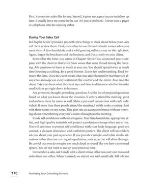 First, it seems too sales-like for me. Second, it gives me a great excuse to follow up
      later. I usually leave my purse in the car (it’s just a problem). I never take a pager
      or cell phone into the meeting either.



      During Your Sales Call
      In Chapter Seven I provided you with a few things to think about before your sales
      call. Let’s review them. First, remember to use the individuals’ names when you
      meet them. A ﬁrm handshake and a solid greeting will start you on the right foot.
      Again, forget the brochures and the business card. Focus only on your client.
          Remember the letter you wrote in Chapter Seven? You connected your com-
      pany with the client in that letter. Now weave that same thread during the meet-
      ing. Ask questions to learn as much as you can. You should spend twice as much
      time listening as talking. Be a good listener. Listen for understanding. Read be-
      tween the lines. Does the client mean what was said? Remember that there are al-
      ways two messages in every statement: the content and the intent. Also read the
      client. Take cues from what the client says and does to determine whether to make
      small talk or get right down to business.
          Ask pertinent, thought-provoking questions. Use the list of prepared questions
      based on what you know about the situation. If others attend the meeting, greet
      and address them by name as well. Make a personal connection with each indi-
      vidual. If more than three people attend the meeting, I subtly make a seating chart
      with their names on my notes. This gives me an accurate reference without worry-
      ing about remembering everyone’s names throughout the meeting.
          Exude self-conﬁdence without arrogance. Your ﬁrm handshake, appropriate at-
      tire, and high-quality materials will project a professional image when you arrive.
      You will continue to project self-confidence with your body language: good eye
      contact, a pleasant demeanor, and confident posture. The client will most likely
      ask you about your past experience. If you provide examples and relate similar sit-
      uations rather than use a string of superlatives, your expertise will shine through.
      Be careful that you do not give too much detail or sound like you have a rehearsed
      speech. You do not want to use up your precious time.
          I remember a sales call I made with a client whose ofﬁce was over one thousand
      miles from our ofﬁce. When I arrived, we started out with small talk. Bill told me




170   Marketing Your Consulting Services
 
