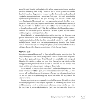 about his kids, his wife, his headaches, his sailing, his dream to become a college
professor, and many other things I would be able to follow up with later. But he
didn’t tell me about the project we were supposed to discuss. After an hour, he said
thanks for coming in and that I would hear from him. I flew back home feeling
dejected. I always knew I wasn’t that good at closing a sale, but now I couldn’t even
open the discussion! I was sure it was a lost opportunity. A couple days later an ac-
quaintance from inside the company called and said, “I don’t know what you did to
Bill, but he said it was the best darned sales call he’d ever had and that we would
be doing lots of work with you!” What did I do? I listened. Although I do not rec-
ommend that you never open the discussion, I do want to point out how impor-
tant listening is to building a relationship.
   The real display of your professionalism will occur when you demonstrate a
genuine interest in the client. You will begin by determining your client’s commu-
nication style, that is, whether the client is more task-oriented or people-oriented
and whether the client is more take-charge or easygoing. Knowing these dimen-
sions of your client’s style will help you to get into your client’s comfort zone. You
will learn the speciﬁcs about communication style in the next chapter.

Add Value Early
Show that you can add value early in the relationship. Ask the questions from the
list you brought with you. Allow your potential client to answer them completely.
As your client speaks, take notes—lots of them. If you are asked to write a proposal
following this meeting, you have just been given the words to use. It’s almost like
being given the right answers before the test! In addition, you will impress your
clients with the importance you are putting on their words.
    Learn as much as you can about your client’s business and its problems. Your
earlier research should have given you some information to start with. And now
you can talk intelligently about the situation. What are your client’s goals and how
can you link your services to those goals? Again, you started this process with the
letter you wrote.
    During your conversation you can begin to build a partnership with the client
by offering suggestions based on your experience or something you’ve read. You
could recommend a book or article, or even reference a contact who has had a sim-
ilar experience. Be sure to ask questions for clarity and to acknowledge the person




                                                 Selling Services: How Do You Sell You?   171
 