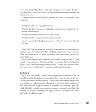 If you have identiﬁed the desire or the need correctly, you can address the objec-
tion. The client’s objection is really just a way to inform you about an objective
that must be met.
    If you are a small consulting firm, you may also want to prepare for these
objections:


 • Whether you have the required experience.
 • Whether the client’s employees would respect someone from a larger, more well-
   known ﬁrm than yours.
 • Whether you will be available on-site often enough.
 • Whether you have experience in the speciﬁc industry.
 • And for me, the fact that I am a woman in a “man’s” world (yes, this still
   occurs).


    What if the client mentions your competition? You should state that your com-
petition is good at what they do and ask whether the client wants to know how you
differ. Your response will, of course, not criticize your competition, but will clar-
ify the differences.
    What if your client becomes obnoxious and demands a response, such as, “Why
should we choose you?” or “Why do you think you can solve this?” or “What’s this
going to cost?” Diffuse the aggression by stating: “That’s a good question, and I
can’t answer it yet. I will be able to with some additional information.”


Contracting
If you’ve read Peter Block’s Flawless Consulting (and you should have if you are
considering a consulting career), you recognize that you are moving into the con-
tracting phase of the consulting process. Contracting is ensuring that both you and
your client are as explicit as possible about your needs, wants, and expectations of
each other. The contracting discussion is an important link to writing a good pro-
posal. Exhibit 8.2 provides several questions you may wish to ask yourself after the
meeting. You may also want to pull that copy of Flawless Consulting off your book-
shelf and review Peter’s advice.




                                                Selling Services: How Do You Sell You?   173
 