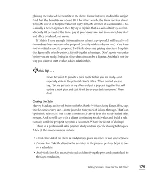 plaining the value of the beneﬁts to the client. Firms that have studied this subject
find that the benefits are about 10:1. In other words, the firm receives about
$300,000 worth of tangible value for every $30,000 invested in a consultant. This
is usually a better approach then trying to explain that as a consultant you are bill-
able only 40 percent of the time, pay all your own taxes and insurance, have staff
and ofﬁce overhead, and so on.
    If I think I have enough information to submit a proposal, I will usually tell
them when they can expect the proposal (usually within a day or two). If we have
not identiﬁed a speciﬁc proposal, I will talk about my pricing structure. I explain
that I generally price by project, identifying the advantages. Don’t quote your price
before you are ready. Erring in either direction can be a disaster. And that’s not the
way you want to start a value-added relationship.


Luick tip . . .
            Never be forced to provide a price quote before you are ready—and
            especially while in the potential client’s ofﬁce. When pushed you can
            say, “Let me go back to my ofﬁce and put a proposal together that will
            outline a work plan and cost. It will be on your desk tomorrow.” Then
            do it.


Closing the Sale
Harvey Mackay, author of Swim with the Sharks Without Being Eaten Alive, says
that he closes every sale—some just take him years of follow-through. That’s an
optimistic salesman! But it says a lot more. Harvey lives the value-added sales
process. And he will stay with a client, continuing to add value and build a rela-
tionship until the prospect becomes a customer. What’s the secret of closings?
   Those in a professional sales position study and use speciﬁc closing techniques.
A few of the most common include:

 • Direct close: Ask if the client is ready to buy, place an order, or use your services.
 • Process close: Take the client to the next step in the process, perhaps begin to cre-
   ate a schedule.
 • Analytical close: Use an analysis such as identifying the pros and cons to lead to
   the sales conclusion.


                                                   Selling Services: How Do You Sell You?   175
 