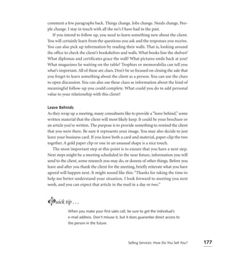 comment a few paragraphs back. Things change. Jobs change. Needs change. Peo-
ple change. I stay in touch with all the no’s I have had in the past.
   If you intend to follow up, you need to learn something new about the client.
You will certainly learn from the questions you ask and the responses you receive.
You can also pick up information by reading their walls. That is, looking around
the ofﬁce to check the client’s bookshelves and walls. What books line the shelves?
What diplomas and certificates grace the wall? What pictures smile back at you?
What magazines lie waiting on the table? Trophies or memorabilia can tell you
what’s important. All of these are clues. Don’t be so focused on closing the sale that
you forget to learn something about the client as a person. You can use the clues
to open discussion. You can also use these clues as information about the kind of
meaningful follow-up you could complete. What could you do to add personal
value to your relationship with this client?


Leave Behinds
As they wrap up a meeting, many consultants like to provide a “leave behind,” some
written material that the client will most likely keep. It could be your brochure or
an article you’ve written. The purpose is to provide something to remind the client
that you were there. Be sure it represents your image. You may also decide to just
leave your business card. If you leave both a card and material, paper-clip the two
together. A gold paper clip or one in an unusual shape is a nice touch.
   The most important step at this point is to ensure that you have a next step.
Next steps might be a meeting scheduled in the near future, information you will
send to the client, some research you may do, or dozens of other things. Before you
leave and after you thank the client for the meeting, brieﬂy reiterate what you have
agreed will happen next. It might sound like this: “Thanks for taking the time to
help me better understand your situation. I look forward to meeting you next
week, and you can expect that article in the mail in a day or two.”



Luick tip . . .
            When you make your ﬁrst sales call, be sure to get the individual’s
            e-mail address. Don’t misuse it, but it does guarantee direct access to
            the person in the future.




                                                  Selling Services: How Do You Sell You?   177
 