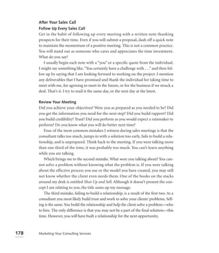 After Your Sales Call
      Follow Up Every Sales Call
      Get in the habit of following up every meeting with a written note thanking
      prospects for their time. Even if you will submit a proposal, dash off a quick note
      to maintain the momentum of a positive meeting. This is not a common practice.
      You will stand out as someone who cares and appreciates the time investment.
      What do you say?
         I usually begin each note with a “you” or a speciﬁc quote from the individual.
      I might say something like, “You certainly have a challenge with . . .” and then fol-
      low up by saying that I am looking forward to working on the project. I mention
      any deliverables that I have promised and thank the individual for taking time to
      meet with me, for agreeing to meet in the future, or for the business if we struck a
      deal. That’s it. I try to mail it the same day, or the next day at the latest.

      Review Your Meeting
      Did you achieve your objectives? Were you as prepared as you needed to be? Did
      you get the information you need for the next step? Did you build rapport? Did
      you build credibility? Trust? Did you perform as you would expect a rainmaker to
      perform? Do you know what you will do better next time?
         Four of the most common mistakes I witness during sales meetings is that the
      consultant talks too much, jumps in with a solution too early, fails to build a rela-
      tionship, and is unprepared. Think back to the meeting. If you were talking more
      than one third of the time, it was probably too much. You can’t learn anything
      while you are talking.
         Which brings me to the second mistake. What were you talking about? You can-
      not solve a problem without knowing what the problem is. If you were talking
      about the effective process you use or the model you have created, you may still
      not know whether the client even needs them. One of the books on the stacks
      around my desk is entitled Shut Up and Sell. Although it doesn’t present the con-
      cept I am relating to you, the title sums up my message.
         The third mistake, failing to build a relationship, is a result of the ﬁrst two. As a
      consultant you most likely build trust and work to solve your clients’ problems. Sell-
      ing is the same. You build the relationship and help the client solve a problem—who
      to hire. The only difference is that you may not be a part of the ﬁnal solution—this
      time. However, you will have built a relationship for the next opportunity.



178   Marketing Your Consulting Services
 