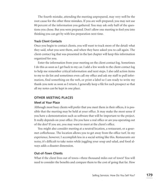 The fourth mistake, attending the meeting unprepared, may very well be the
root cause for the other three mistakes. If you are well-prepared, you may not use
80 percent of the information you gathered. You may ask only half of the ques-
tions you chose. But you were prepared. Don’t allow one meeting to fool you into
thinking you can get by with less preparation next time.

Track Client Contacts
Once you begin to contact clients, you will want to track more of the detail: what
they said, what you sent them, and when they have asked you to call again. The
client contact log that was presented in the last chapter will keep this information
organized for you.
    Enter the information from your meeting on the client contact log. Sometimes
I do this as soon as I get back to my car. I add a few words to the client contact log
to help me remember critical information and next steps. I also add action items
to my to-do list and sometimes even call my ofﬁce and ask my staff to pull infor-
mation, find something on the web, or print a label so I am ready to write my
thank-you note as soon as I return. I generally keep a ﬁle for each prospect so that
all my notes can be kept in one place.


OTHER MEETING PLACES
Meet at Your Place
Although most busy clients will prefer that you meet them in their ofﬁces, it is pos-
sible that the meeting may be held at your office. It may make the most sense if
you have a demonstration such as software that will be important to the project.
It really depends on your ofﬁce. Do you have a real ofﬁce or are you operating out
of the den? If you are, you may want to meet at the client’s ofﬁce.
    You might also consider meeting at a neutral location, a restaurant, or a gour-
met coffeehouse. The location allows you to get away from the ofﬁce turf. In my
experience, however, I accomplish less in a social setting like this. Restaurants are
noisy, it’s difﬁcult to take notes while juggling your soup and salad, and food al-
ways adds a disaster dimension.

Out-of-Town Clients
What if the client lives out of town—three thousand miles out of town? You will
need to consider the beneﬁts and compare them to the cost of going that far. How



                                                 Selling Services: How Do You Sell You?   179
 