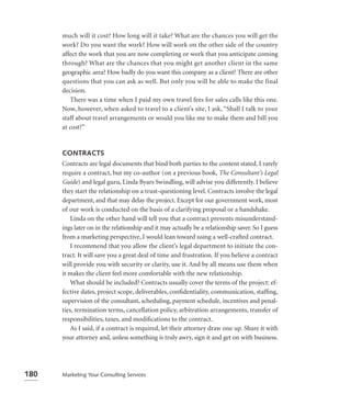 much will it cost? How long will it take? What are the chances you will get the
      work? Do you want the work? How will work on the other side of the country
      affect the work that you are now completing or work that you anticipate coming
      through? What are the chances that you might get another client in the same
      geographic area? How badly do you want this company as a client? There are other
      questions that you can ask as well. But only you will be able to make the final
      decision.
         There was a time when I paid my own travel fees for sales calls like this one.
      Now, however, when asked to travel to a client’s site, I ask, “Shall I talk to your
      staff about travel arrangements or would you like me to make them and bill you
      at cost?”


      CONTRACTS
      Contracts are legal documents that bind both parties to the content stated. I rarely
      require a contract, but my co-author (on a previous book, The Consultant’s Legal
      Guide) and legal guru, Linda Byars Swindling, will advise you differently. I believe
      they start the relationship on a trust-questioning level. Contracts involve the legal
      department, and that may delay the project. Except for our government work, most
      of our work is conducted on the basis of a clarifying proposal or a handshake.
          Linda on the other hand will tell you that a contract prevents misunderstand-
      ings later on in the relationship and it may actually be a relationship saver. So I guess
      from a marketing perspective, I would lean toward using a well-crafted contract.
          I recommend that you allow the client’s legal department to initiate the con-
      tract. It will save you a great deal of time and frustration. If you believe a contract
      will provide you with security or clarity, use it. And by all means use them when
      it makes the client feel more comfortable with the new relationship.
          What should be included? Contracts usually cover the terms of the project: ef-
      fective dates, project scope, deliverables, conﬁdentiality, communication, stafﬁng,
      supervision of the consultant, scheduling, payment schedule, incentives and penal-
      ties, termination terms, cancellation policy, arbitration arrangements, transfer of
      responsibilities, taxes, and modiﬁcations to the contract.
          As I said, if a contract is required, let their attorney draw one up. Share it with
      your attorney and, unless something is truly awry, sign it and get on with business.




180   Marketing Your Consulting Services
 