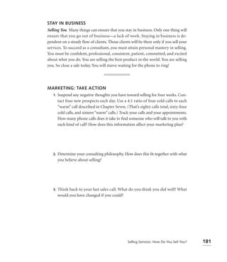 STAY IN BUSINESS
Selling You Many things can ensure that you stay in business. Only one thing will
ensure that you go out of business—a lack of work. Staying in business is de-
pendent on a steady ﬂow of clients. Those clients will be there only if you sell your
services. To succeed as a consultant, you must attain personal mastery in selling.
You must be conﬁdent, professional, consistent, patient, committed, and excited
about what you do. You are selling the best product in the world. You are selling
you. So close a sale today. You will starve waiting for the phone to ring!




MARKETING: TAKE ACTION
 1. Suspend any negative thoughts you have toward selling for four weeks. Con-
    tact four new prospects each day. Use a 4:1 ratio of four cold calls to each
    “warm” call described in Chapter Seven. (That’s eighty calls total, sixty-four
    cold calls, and sixteen “warm” calls.) Track your calls and your appointments.
    How many phone calls does it take to ﬁnd someone who will talk to you with
    each kind of call? How does this information affect your marketing plan?




   2.   Determine your consulting philosophy. How does this ﬁt together with what
        you believe about selling?




   3.   Think back to your last sales call. What do you think you did well? What
        would you have changed if you could?




                                                Selling Services: How Do You Sell You?   181
 