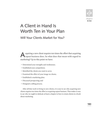 L
                                                                                         chapter
                                                                                          NINE


A Client in Hand Is
Worth Ten in Your Plan
Will Your Clients Market for You?




A   cquiring a new client requires ten times the effort that acquiring
    repeat business does. So what does that mean with regard to
marketing? Up to this point we have:

 • Determined your strengths and weaknesses;
 • Established your competition;
 • Identiﬁed the clients you want to serve;
 • Examined the effect of your image on clients;
 • Established a marketing plan;
 • Discussed prospecting; and
 • Designed a selling process.

    After all that work to bring in new clients, it is easy to see why acquiring new
clients requires ten times the effort as acquiring repeat business. That makes it easy
to see why we ought to dedicate at least a chapter to how to retain clients in a book
about marketing.



                                                                                          183
 