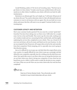 Gerald Weinberg, author of The Secrets of Consulting, states, “The best way to
      get clients is to have clients.” It makes sense because satisfied clients will recom-
      mend you to other clients. In addition, your clients will invite you back for addi-
      tional projects.
          Retention is an ultimate goal. You can’t simply say, “I will retain 100 percent of
      my clients this year.” You need to determine what it is that will ultimately lead your
      customers to want to do business with you again. How do you hold on to your
      clients and ensure that they will want to use you again? Customer loyalty is an in-
      teresting topic.


      CUSTOMER LOYALTY AND RETENTION
      How’s your customer loyalty quotient? Do you swear by a certain “quick lube”
      franchise? You have been taking your car there every 3,000 miles for a couple
      years. Service is fast and friendly. They seem to go the extra mile, washing your
      car’s windows inside and out, vacuuming the ﬂoor and the dash, and thoroughly
      explaining the services they completed on your vehicle. They use a brand of oil
      you trust and always call you by name and thank you for your business. So why
      are you tempted by that 50 percent–off coupon that arrived in the mail yesterday
      from their competitor? Pretty tempting, isn’t it, especially since you’re going in
      that direction anyway.
          Just as it is difﬁcult for you to pass up a real deal when the coupon ﬂoats across
      your counter, it is equally difﬁcult for your client to pass up a seemingly real deal
      offered by your competitor, especially since he is sitting across the desk from your
      client. Your quick lube owner is not there when you are facing that decision; you
      are not there when your client is facing your competitor. If your client has not
      heard from you in a while, it will be easier to make the decision in your competi-
      tor’s favor. What can you do? How can you retain clients after the work has been
      completed?



      Luick tip . . .
                  Read any of Harvey Mackay’s books. They will provide you with
                  hundreds of ways to build relationships with your clients.




184   Marketing Your Consulting Services
 